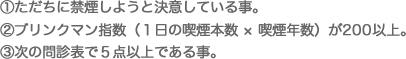 ①ただちに禁煙しようと決意している事。 ②ブリンクマン指数（１日の喫煙本数 × 喫煙年数）が200以上。 ③次の問診表で５点以上である事。